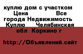 куплю дом с участком › Цена ­ 300 000 - Все города Недвижимость » Куплю   . Челябинская обл.,Коркино г.